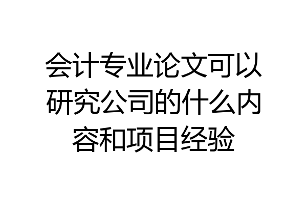 会计专业论文可以研究公司的什么内容和项目经验