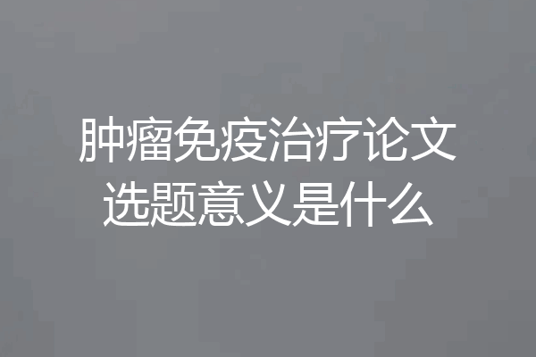 肿瘤免疫治疗论文选题意义是什么