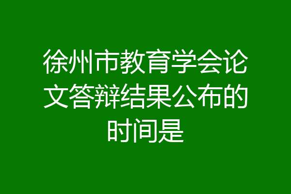 徐州市教育学会论文答辩结果公布的时间是