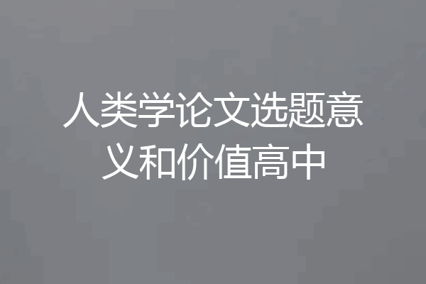 人类学论文选题意义和价值高中