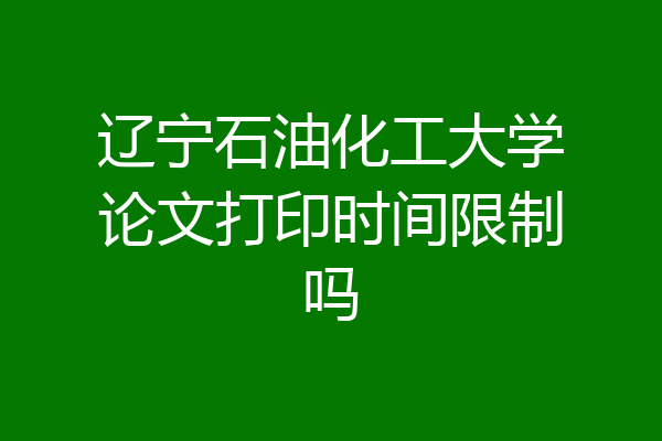 辽宁石油化工大学论文打印时间限制吗