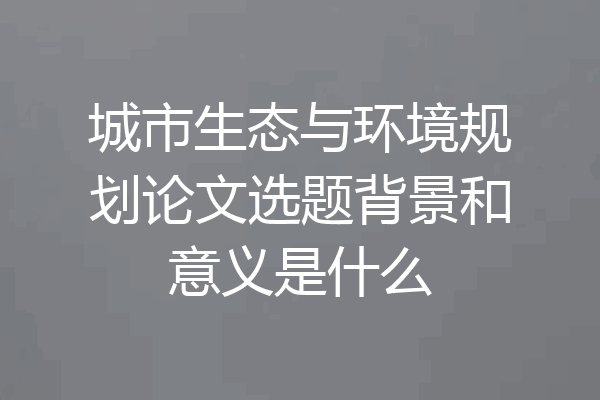 城市生态与环境规划论文选题背景和意义是什么