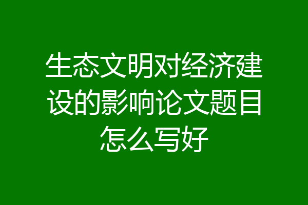 生态文明对经济建设的影响论文题目怎么写好
