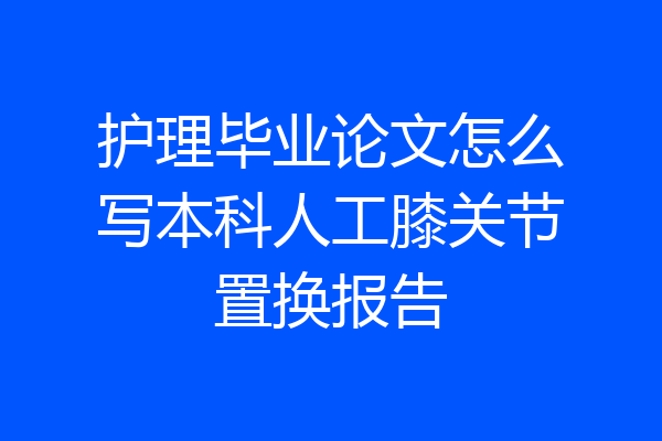 护理毕业论文怎么写本科人工膝关节置换报告