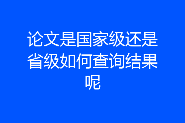 论文是国家级还是省级如何查询结果呢