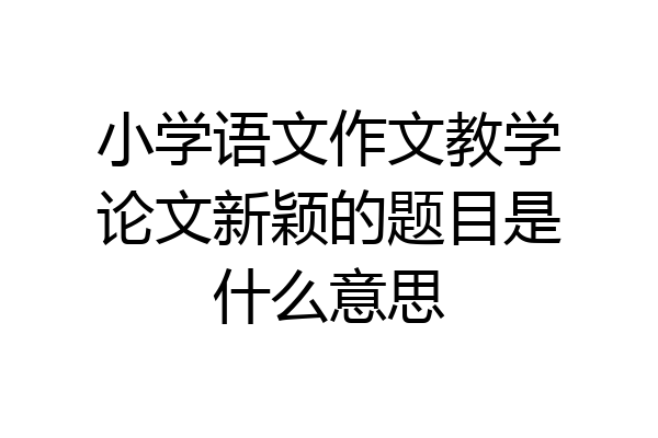 小学语文作文教学论文新颖的题目是什么意思