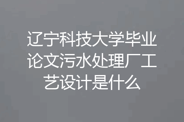 辽宁科技大学毕业论文污水处理厂工艺设计是什么