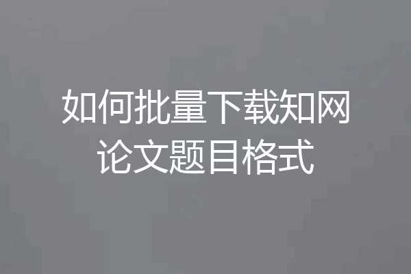 如何批量下载知网论文题目格式