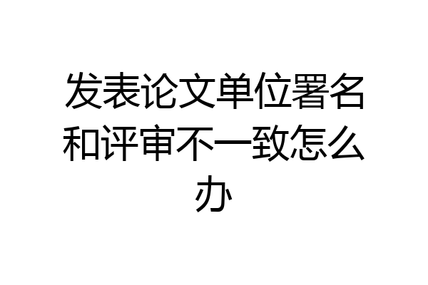 发表论文单位署名和评审不一致怎么办