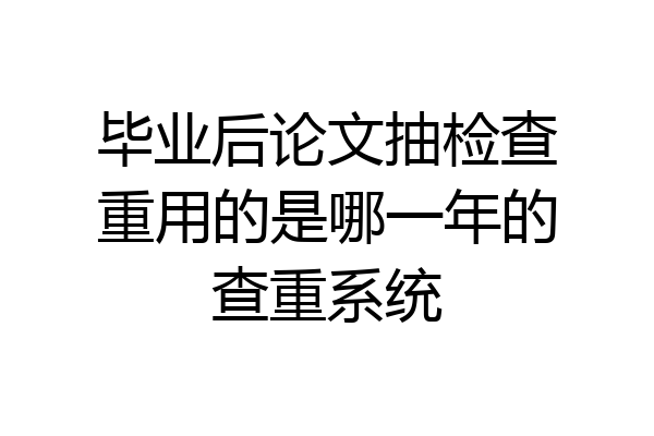 毕业后论文抽检查重用的是哪一年的查重系统