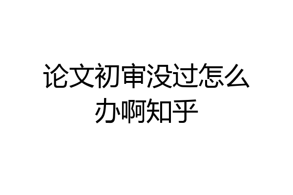 论文初审没过怎么办啊知乎