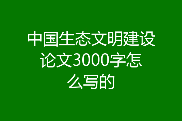 中国生态文明建设论文3000字怎么写的