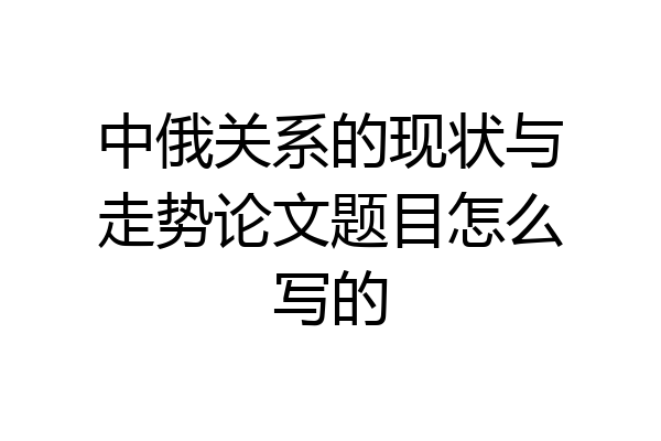 中俄关系的现状与走势论文题目怎么写的