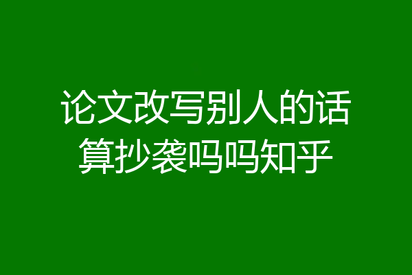 论文改写别人的话算抄袭吗吗知乎