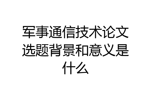 军事通信技术论文选题背景和意义是什么