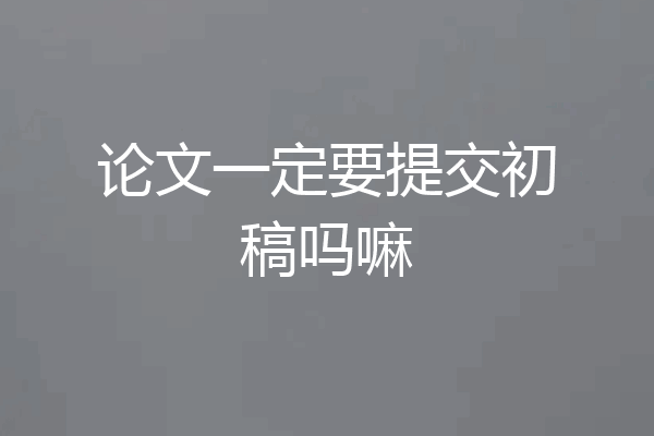 论文一定要提交初稿吗嘛