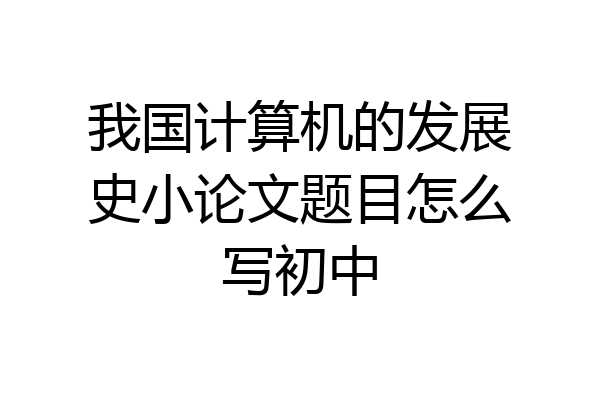 我国计算机的发展史小论文题目怎么写初中