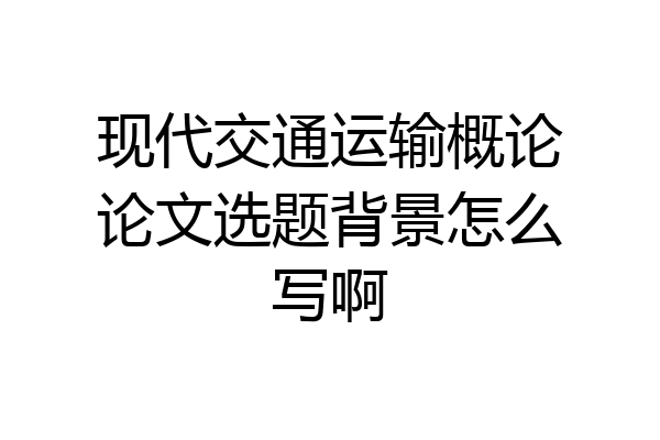 现代交通运输概论论文选题背景怎么写啊
