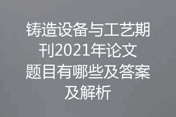 铸造设备与工艺期刊2021年论文题目有哪些及答案及解析