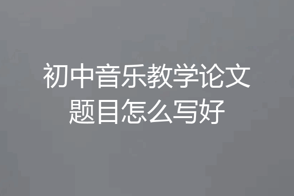 初中音乐教学论文题目怎么写好