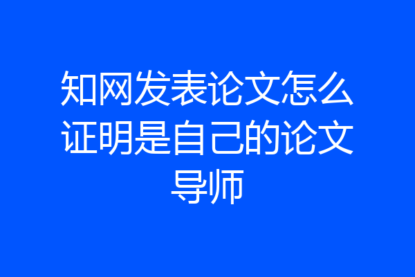 知网发表论文怎么证明是自己的论文导师