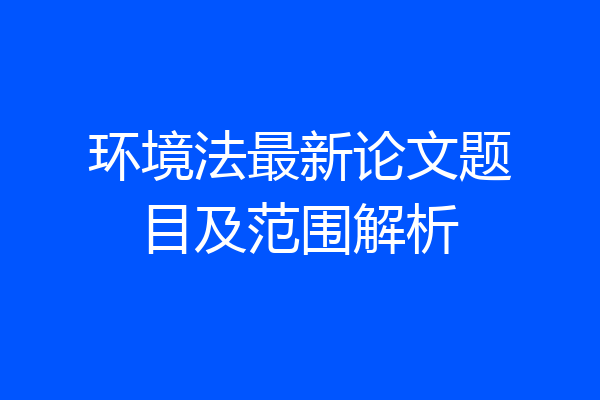 环境法最新论文题目及范围解析