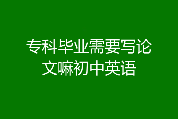 专科毕业需要写论文嘛初中英语
