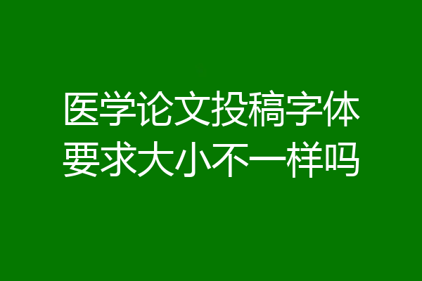 医学论文投稿字体要求大小不一样吗