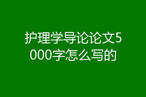 护理学导论论文5000字怎么写的