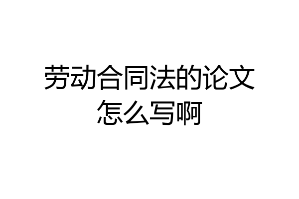 劳动合同法的论文怎么写啊