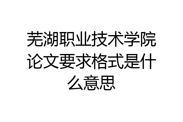 芜湖职业技术学院论文要求格式是什么意思