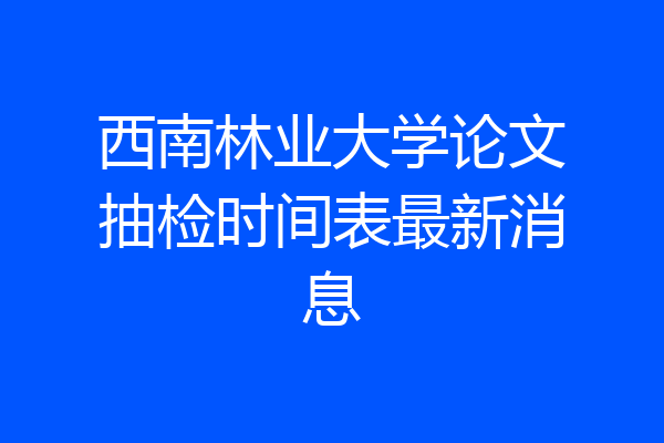 西南林业大学论文抽检时间表最新消息