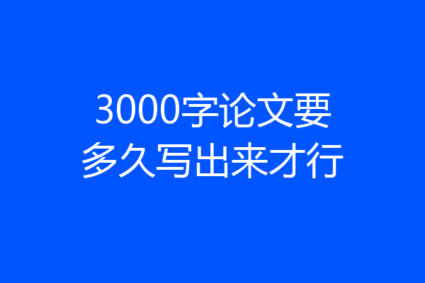 3000字论文要多久写出来才行