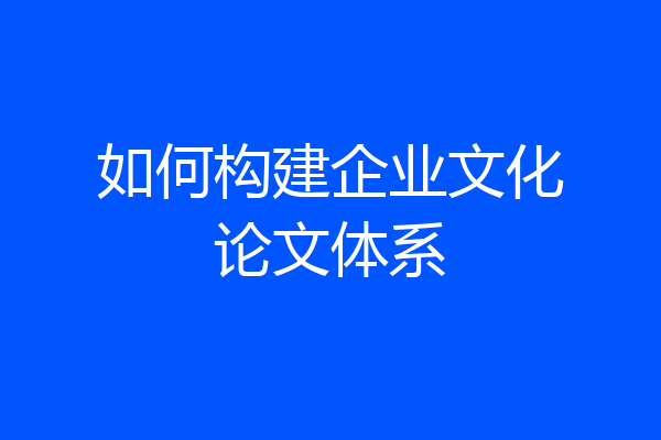 如何构建企业文化论文体系