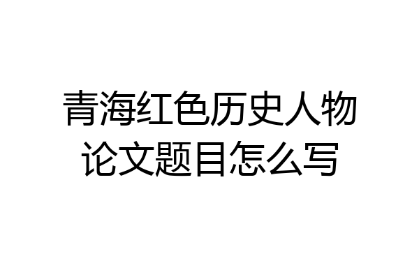 青海红色历史人物论文题目怎么写