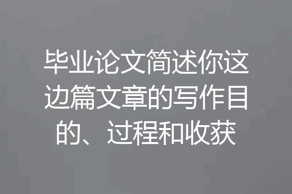 毕业论文简述你这边篇文章的写作目的、过程和收获