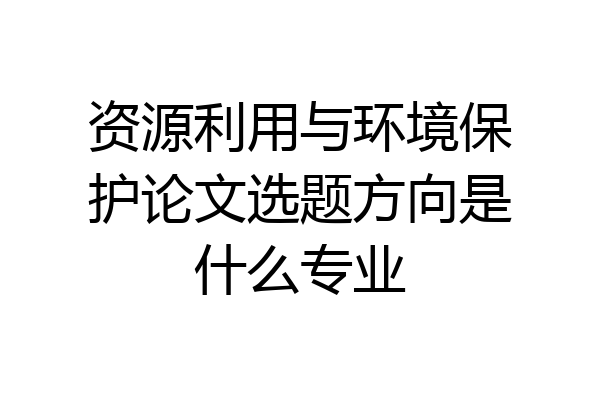 资源利用与环境保护论文选题方向是什么专业
