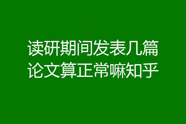 读研期间发表几篇论文算正常嘛知乎