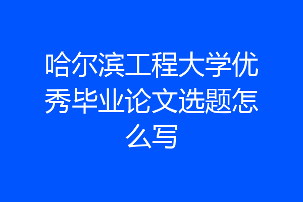 哈尔滨工程大学优秀毕业论文选题怎么写