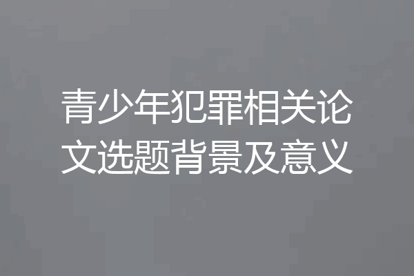 青少年犯罪相关论文选题背景及意义