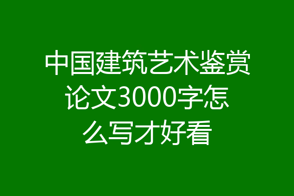 中国建筑艺术鉴赏论文3000字怎么写才好看