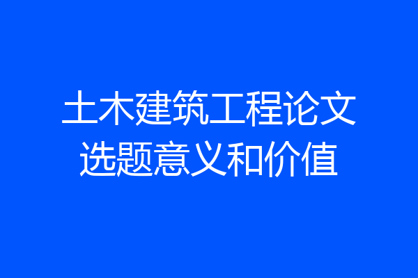 土木建筑工程论文选题意义和价值