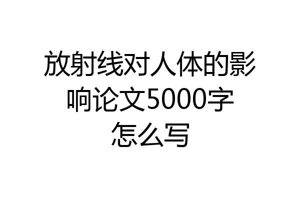 放射线对人体的影响论文5000字怎么写