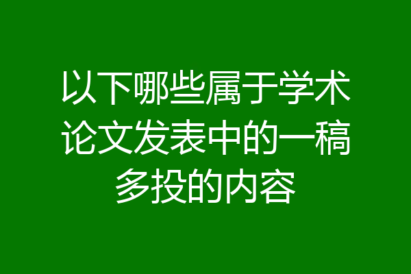 以下哪些属于学术论文发表中的一稿多投的内容