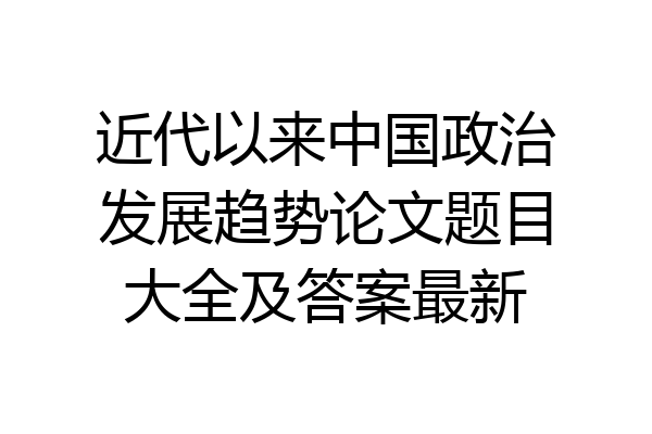 近代以来中国政治发展趋势论文题目大全及答案最新