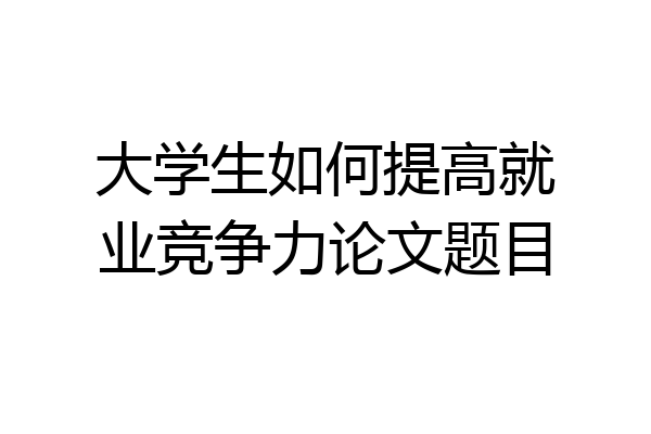 大学生如何提高就业竞争力论文题目