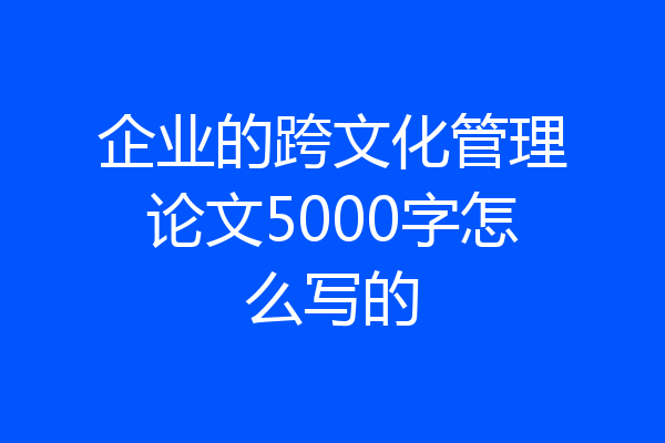企业的跨文化管理论文5000字怎么写的