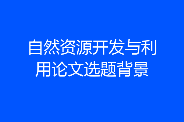 自然资源开发与利用论文选题背景