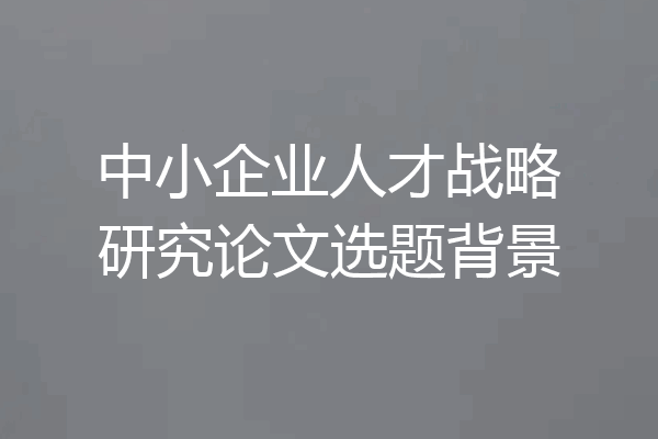 中小企业人才战略研究论文选题背景