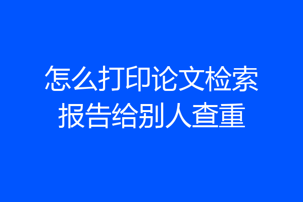 怎么打印论文检索报告给别人查重